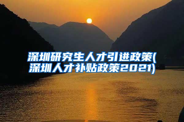 深圳研究生人才引进政策(深圳人才补贴政策2021)