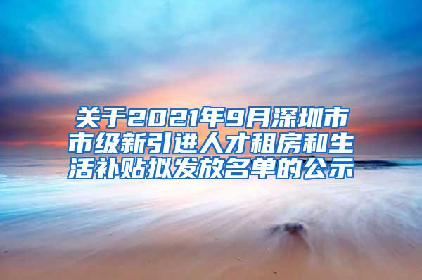 关于2021年9月深圳市市级新引进人才租房和生活补贴拟发放名单的公示