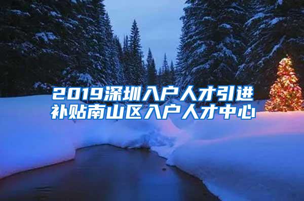 2019深圳入户人才引进补贴南山区入户人才中心