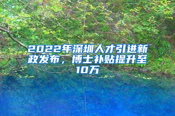 2022年深圳人才引进新政发布，博士补贴提升至10万