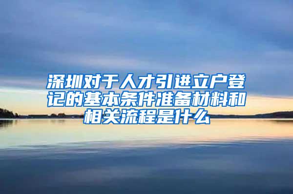 深圳对于人才引进立户登记的基本条件准备材料和相关流程是什么