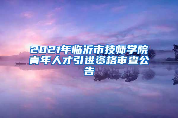 2021年临沂市技师学院青年人才引进资格审查公告