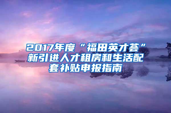 2017年度“福田英才荟”新引进人才租房和生活配套补贴申报指南