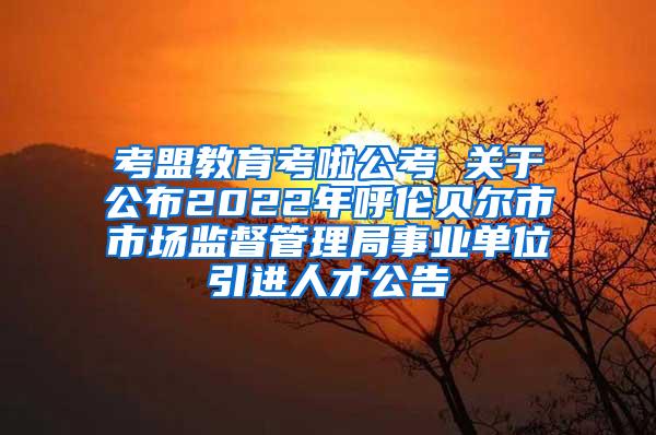 考盟教育考啦公考 关于公布2022年呼伦贝尔市市场监督管理局事业单位引进人才公告