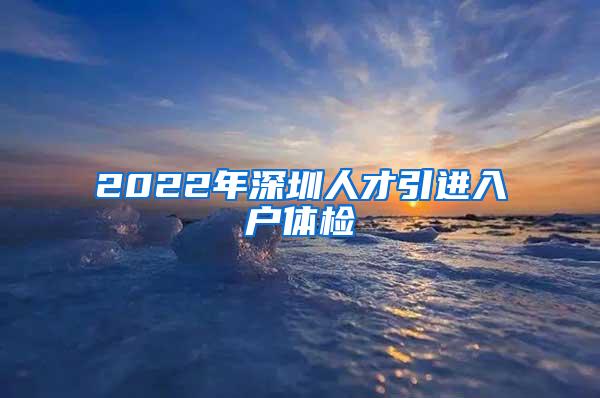 2022年深圳人才引进入户体检