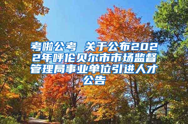 考啦公考 关于公布2022年呼伦贝尔市市场监督管理局事业单位引进人才公告