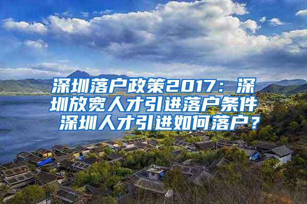 深圳落户政策2017：深圳放宽人才引进落户条件 深圳人才引进如何落户？