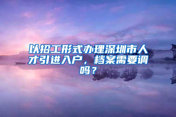 以招工形式办理深圳市人才引进入户，档案需要调吗？