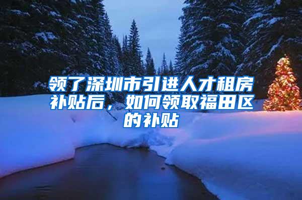 领了深圳市引进人才租房补贴后，如何领取福田区的补贴