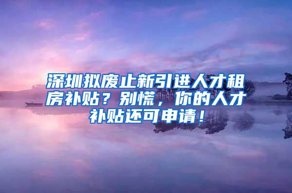 深圳拟废止新引进人才租房补贴？别慌，你的人才补贴还可申请！