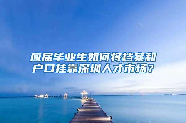 应届毕业生如何将档案和户口挂靠深圳人才市场？