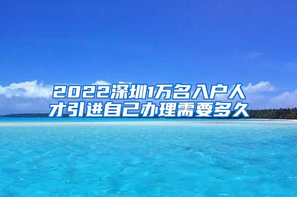 2022深圳1万名入户人才引进自己办理需要多久