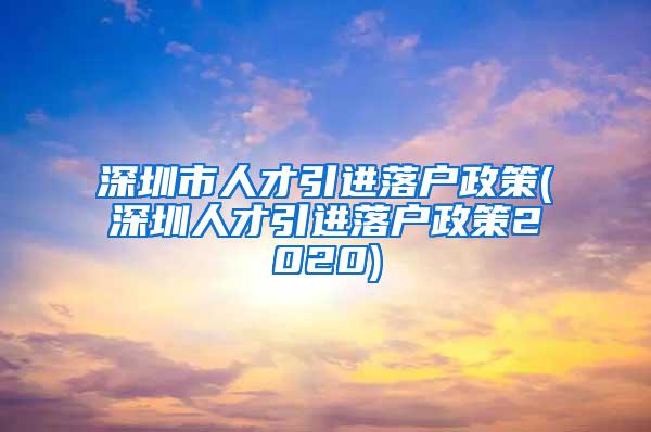 深圳市人才引进落户政策(深圳人才引进落户政策2020)