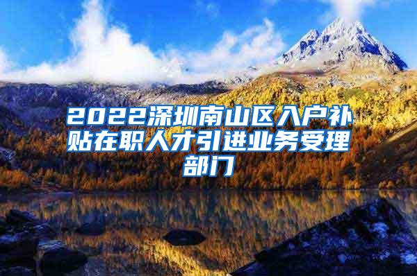 2022深圳南山区入户补贴在职人才引进业务受理部门