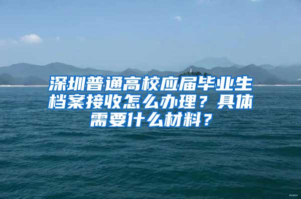 深圳普通高校应届毕业生档案接收怎么办理？具体需要什么材料？