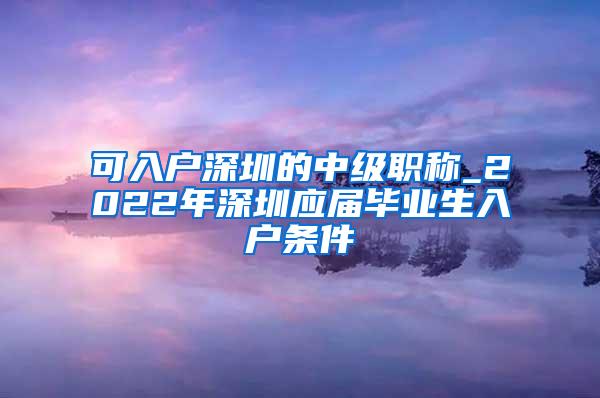 可入户深圳的中级职称_2022年深圳应届毕业生入户条件