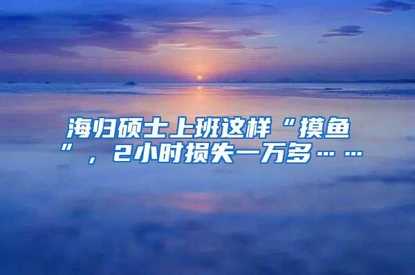 海归硕士上班这样“摸鱼”，2小时损失一万多……