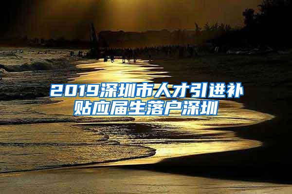 2019深圳市人才引进补贴应届生落户深圳