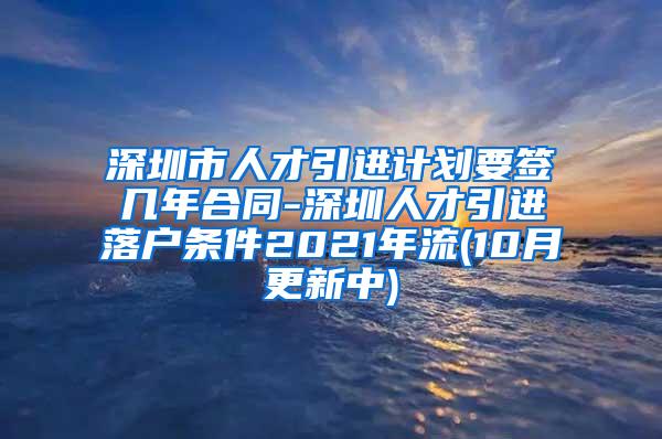 深圳市人才引进计划要签几年合同-深圳人才引进落户条件2021年流(10月更新中)