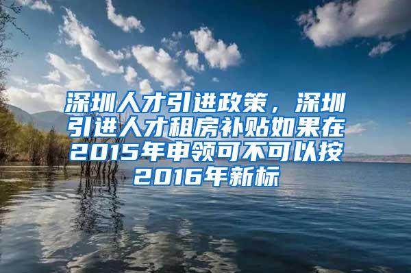 深圳人才引进政策，深圳引进人才租房补贴如果在2015年申领可不可以按2016年新标