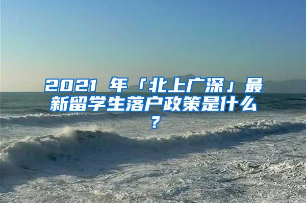 2021 年「北上广深」最新留学生落户政策是什么？