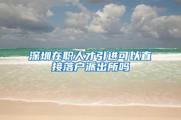 深圳在职人才引进可以直接落户派出所吗