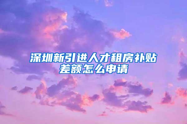 深圳新引进人才租房补贴差额怎么申请