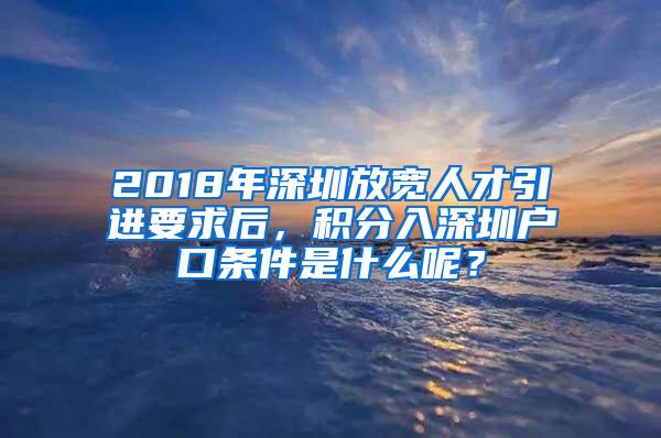 2018年深圳放宽人才引进要求后，积分入深圳户口条件是什么呢？