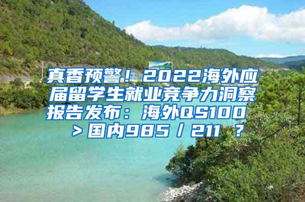 真香预警！2022海外应届留学生就业竞争力洞察报告发布：海外QS100 ＞国内985／211 ？