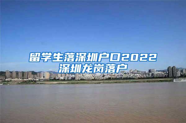 留学生落深圳户口2022深圳龙岗落户