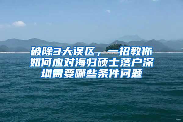 破除3大误区，一招教你如何应对海归硕士落户深圳需要哪些条件问题