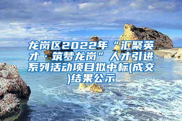 龙岗区2022年“汇聚英才·筑梦龙岗”人才引进系列活动项目拟中标(成交)结果公示