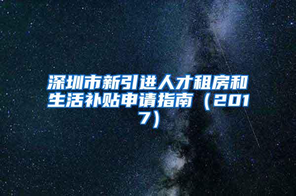 深圳市新引进人才租房和生活补贴申请指南（2017）