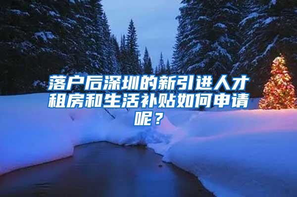 落户后深圳的新引进人才租房和生活补贴如何申请呢？