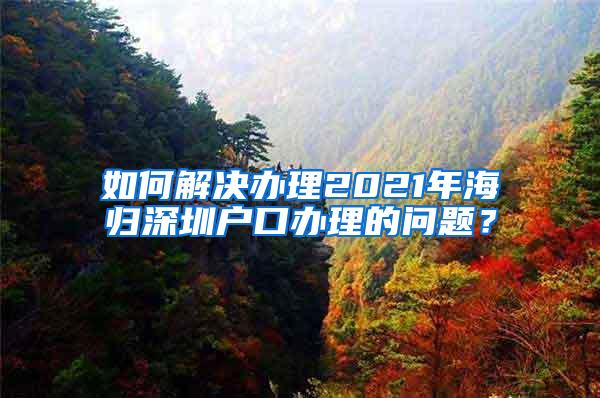 如何解决办理2021年海归深圳户口办理的问题？