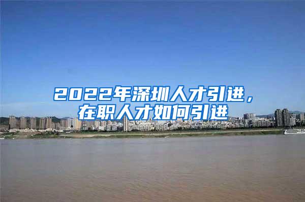 2022年深圳人才引进，在职人才如何引进