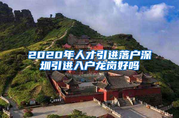 2020年人才引进落户深圳引进入户龙岗好吗