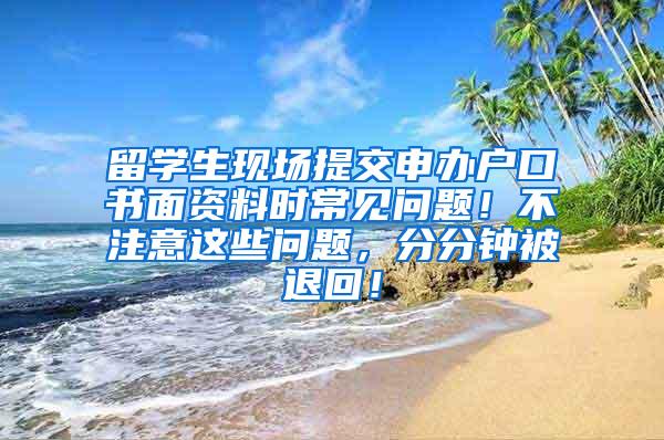 留学生现场提交申办户口书面资料时常见问题！不注意这些问题，分分钟被退回！