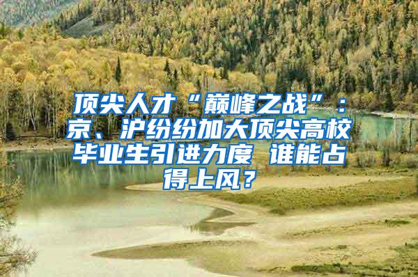 顶尖人才“巅峰之战”：京、沪纷纷加大顶尖高校毕业生引进力度 谁能占得上风？