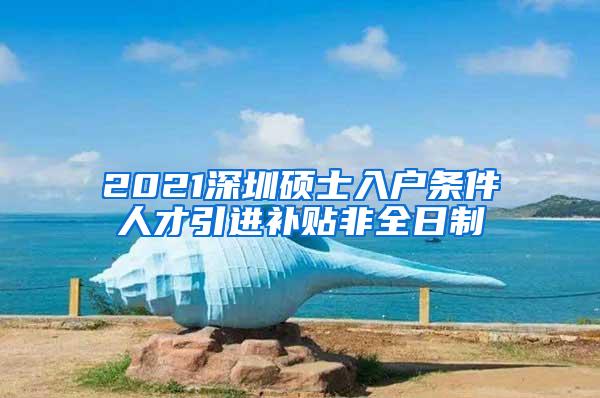 2021深圳硕士入户条件人才引进补贴非全日制