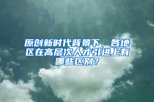 原创新时代背景下，各地区在高层次人才引进上有哪些区别？