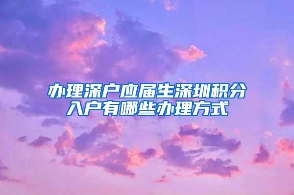 办理深户应届生深圳积分入户有哪些办理方式