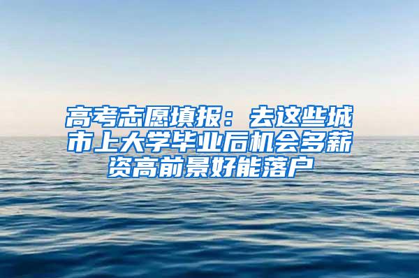 高考志愿填报：去这些城市上大学毕业后机会多薪资高前景好能落户