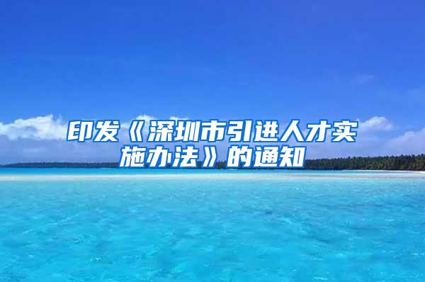 印发《深圳市引进人才实施办法》的通知