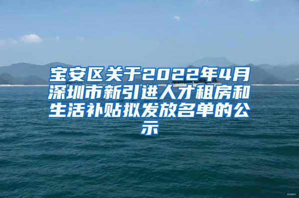 宝安区关于2022年4月深圳市新引进人才租房和生活补贴拟发放名单的公示