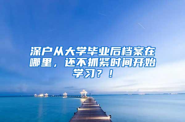 深户从大学毕业后档案在哪里，还不抓紧时间开始学习？！