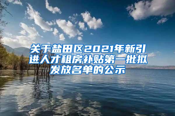 关于盐田区2021年新引进人才租房补贴第一批拟发放名单的公示