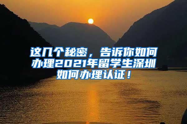 这几个秘密，告诉你如何办理2021年留学生深圳如何办理认证！