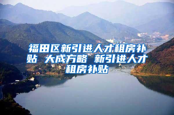 福田区新引进人才租房补贴 大成方略 新引进人才租房补贴