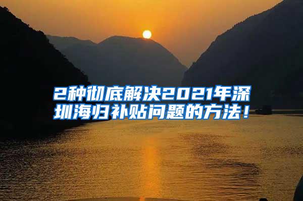 2种彻底解决2021年深圳海归补贴问题的方法！